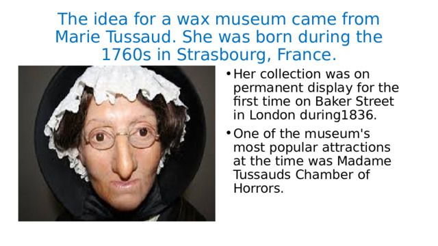 The idea for a wax museum came from Marie Tussaud. She was born during the 1760s in Strasbourg, France. Her collection was on permanent display for the first time on Baker Street in London during1836. One of the museum's most popular attractions at the time was Madame Tussauds Chamber of Horrors. 