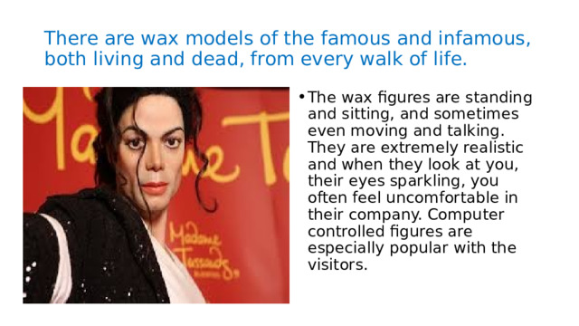 There are wax models of the famous and infamous, both living and dead, from every walk of life. The wax figures are standing and sitting, and sometimes even moving and talking. They are extremely realistic and when they look at you, their eyes sparkling, you often feel uncomfortable in their company. Computer controlled figures are especially popular with the visitors. 