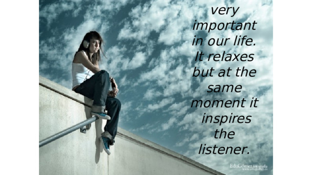 Music is very important in our life. It relaxes but at the same moment it inspires the listener . 