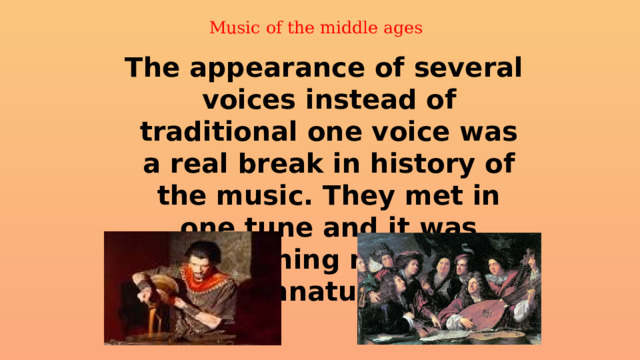 Music of the middle ages     The appearance of several voices instead of traditional one voice was a real break in history of the music. They met in one tune and it was something new and unnatural. 