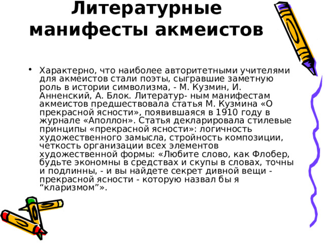 Литературные манифесты акмеистов   Характерно, что наиболее авторитетными учителями для акмеистов стали поэты, сыгравшие заметную роль в истории символизма, - М. Кузмин, И. Анненский, А. Блок. Литератур- ным манифестам акмеистов предшествовала статья М. Кузмина «О прекрасной ясности», появившаяся в 1910 году в журнале «Аполлон». Статья декларировала стилевые принципы «прекрасной ясности»: логичность художественного замысла, стройность композиции, четкость организации всех элементов художественной формы: «Любите слово, как Флобер, будьте экономны в средствах и скупы в словах, точны и подлинны, - и вы найдете секрет дивной вещи - прекрасной ясности - которую назвал бы я “кларизмом”». 