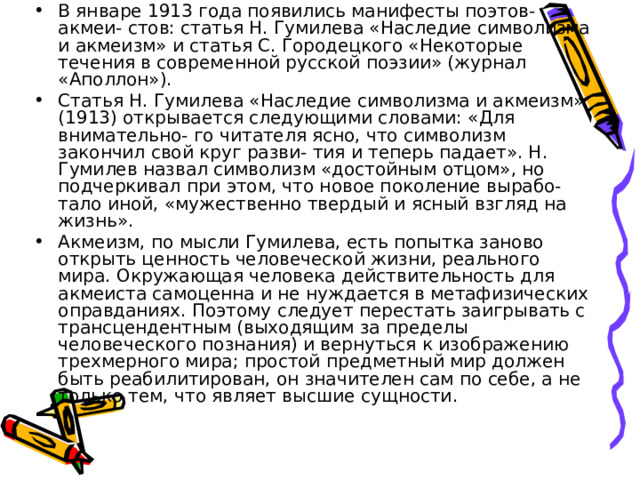 В январе 1913 года появились манифесты поэтов-акмеи- стов: статья Н. Гумилева «Наследие символизма и акмеизм» и статья С. Городецкого «Некоторые течения в современной русской поэзии» (журнал «Аполлон»). Статья Н. Гумилева «Наследие символизма и акмеизм» (1913) открывается следующими словами: «Для внимательно- го читателя ясно, что символизм закончил свой круг разви- тия и теперь падает». Н. Гумилев назвал символизм «достойным отцом», но подчеркивал при этом, что новое поколение вырабо- тало иной, «мужественно твердый и ясный взгляд на жизнь». Акмеизм, по мысли Гумилева, есть попытка заново открыть ценность человеческой жизни, реального мира. Окружающая человека действительность для акмеиста самоценна и не нуждается в метафизических оправданиях. Поэтому следует перестать заигрывать с трансцендентным (выходящим за пределы человеческого познания) и вернуться к изображению трехмерного мира; простой предметный мир должен быть реабилитирован, он значителен сам по себе, а не только тем, что являет высшие сущности. 