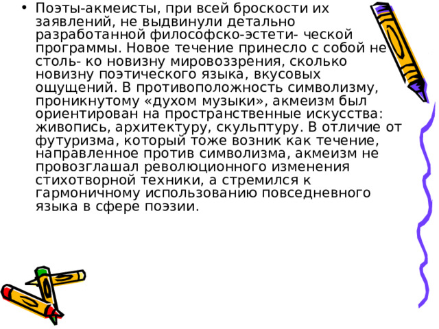 Поэты-акмеисты, при всей броскости их заявлений, не выдвинули детально разработанной философско-эстети- ческой программы. Новое течение принесло с собой не столь- ко новизну мировоззрения, сколько новизну поэтического языка, вкусовых ощущений. В противоположность символизму, проникнутому «духом музыки», акмеизм был ориентирован на пространственные искусства: живопись, архитектуру, скульптуру. В отличие от футуризма, который тоже возник как течение, направленное против символизма, акмеизм не провозглашал революционного изменения стихотворной техники, а стремился к гармоничному использованию повседневного языка в сфере поэзии. 