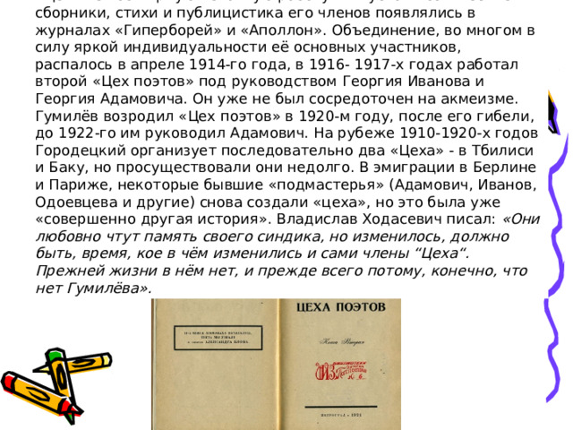 «Цех» вёл обширную печатную работу: выпускал поэтические сборники, стихи и публицистика его членов появлялись в журналах «Гиперборей» и «Аполлон». Объединение, во многом в силу яркой индивидуальности её основных участников, распалось в апреле 1914-го года, в 1916- 1917-х годах работал второй «Цех поэтов» под руководством Георгия Иванова и Георгия Адамовича. Он уже не был сосредоточен на акмеизме. Гумилёв возродил «Цех поэтов» в 1920-м году, после его гибели, до 1922-го им руководил Адамович. На рубеже 1910-1920-х годов Городецкий организует последовательно два «Цеха» - в Тбилиси и Баку, но просуществовали они недолго. В эмиграции в Берлине и Париже, некоторые бывшие «подмастерья» (Адамович, Иванов, Одоевцева и другие) снова создали «цеха», но это была уже «совершенно другая история». Владислав Ходасевич писал:  «Они любовно чтут память своего синдика, но изменилось, должно быть, время, кое в чём изменились и сами члены “Цеха“. Прежней жизни в нём нет, и прежде всего потому, конечно, что нет Гумилёва».  . 