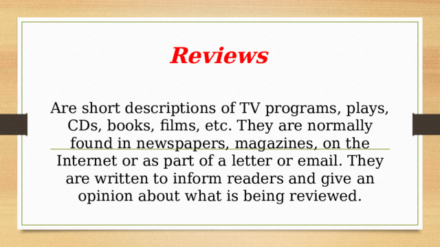 Reviews  Are short descriptions of TV programs, plays, CDs, books, films, etc. They are normally found in newspapers, magazines, on the Internet or as part of a letter or email. They are written to inform readers and give an opinion about what is being reviewed. 