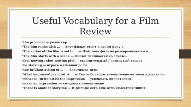 Useful Vocabulary for a Film Review the producer — режиссер The film ranks with … — Этот фильм стоит в одном ряду с The action of the film is set in…. — Действие фильма разворачивается в … The film starts with a scene — Фильм начинается со сцены… fast-moving / slow-moving plot — стремительный / затянутый сюжет be starring — играть в главной роли the brilliant acting of … — блестящая игра What impressed me most is … — Самое большое впечатление на меня произвело enhance [ɪn’hɑːn(t)s] the impression — усиливать впечатление make an impression — создавать впечатление There is another storyline — В фильме есть еще одна сюжетная линия 