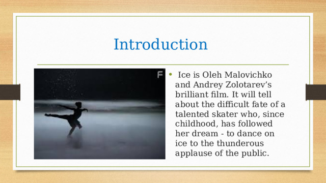 Introduction  Ice is Oleh Malovichko and Andrey Zolotarev’s brilliant film. It will tell about the difficult fate of a talented skater who, since childhood, has followed her dream - to dance on ice to the thunderous applause of the public. 