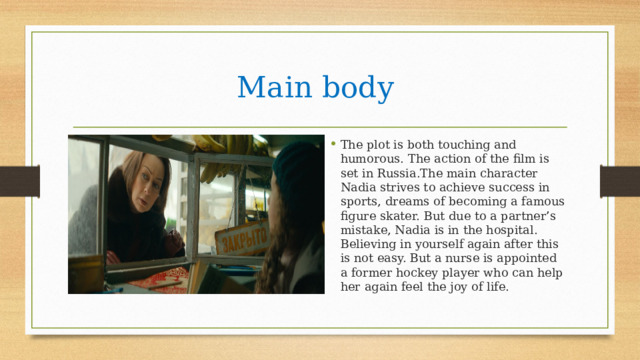 Main body The plot is both touching and humorous. The action of the film is set in Russia.The main character Nadia strives to achieve success in sports, dreams of becoming a famous figure skater. But due to a partner’s mistake, Nadia is in the hospital. Believing in yourself again after this is not easy. But a nurse is appointed a former hockey player who can help her again feel the joy of life. 