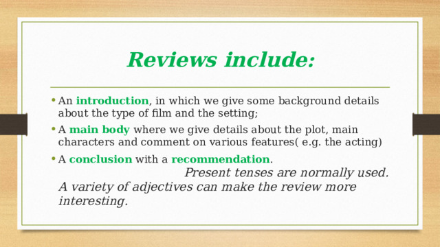 Reviews include: An introduction , in which we give some background details about the type of film and the setting; A main body where we give details about the plot, main characters and comment on various features( e.g. the acting) A conclusion with a recommendation . Present tenses are normally used. A variety of adjectives can make the review more interesting. 