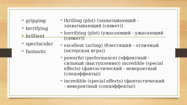 gripping terrifying brilliant spectacular fantastic thrilling (plot) (захватывающий - захватывающий (сюжет)) horrifying (plot) (ужасающий - ужасающий (сюжет)) excellent (acting) (блестящий - отличный (актерская игра)) powerful (performance) (эффектный - сильный (выступление)) incredible (special effects) (фантастический - невероятный (спецэффекты)) incredible (special effects) (фантастический - невероятный (спецэффекты)) 