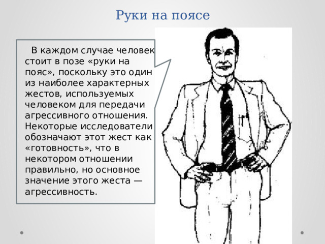 Руки на поясе В каждом случае человек стоит в позе «руки на пояс», поскольку это один из наиболее характерных жестов, используемых человеком для передачи агрессивного отношения. Некоторые исследователи обозначают этот жест как «готовность», что в некотором отношении правильно, но основное значение этого жеста — агрессивность.  