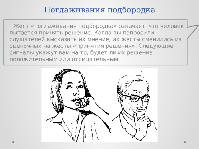 Поглаживания подбородка Жест «поглаживания подбородка» означает, что человек пытается принять решение. Когда вы попросили слушателей высказать их мнение, их жесты сменились из оценочных на жесты «принятия решения». Следующие сигналы укажут вам на то, будет ли их решение положительным или отрицательным. 
