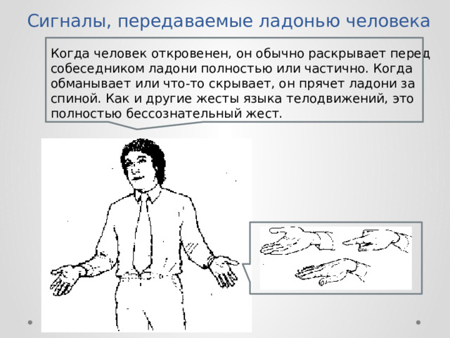 Сигналы, передаваемые ладонью человека Когда человек откровенен, он обычно раскрывает перед собеседником ладони полностью или частично. Когда обманывает или что-то скрывает, он прячет ладони за спиной. Как и другие жесты языка телодвижений, это полностью бессознательный жест.  