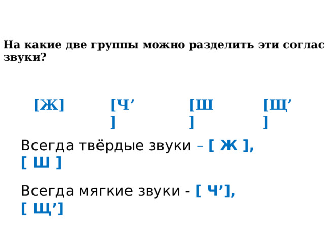   На какие две группы можно разделить эти согласные звуки? [ Ж ] [ Ч ’] [ Ш ] [ Щ ’] Всегда твёрдые звуки – [ Ж ] , [ Ш ]  Всегда мягкие звуки - [ Ч ’] , [ Щ ’] 