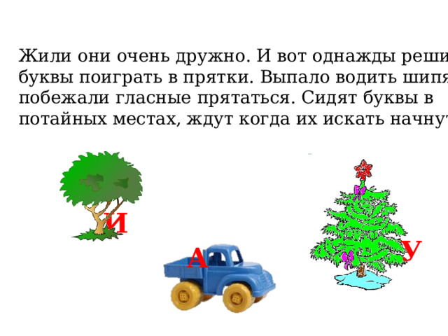Жили они очень дружно. И вот однажды решили буквы поиграть в прятки. Выпало водить шипящим, побежали гласные прятаться. Сидят буквы в потайных местах, ждут когда их искать начнут. И У А 