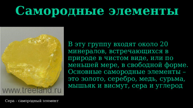 Самородные элементы В эту группу входят около 20 минералов, встречающихся в природе в чистом виде, или по меньшей мере, в свободной форме. Основные самородные элементы – это золото, серебро, медь, сурьма, мышьяк и висмут, сера и углерод Сера - самородный элемент 