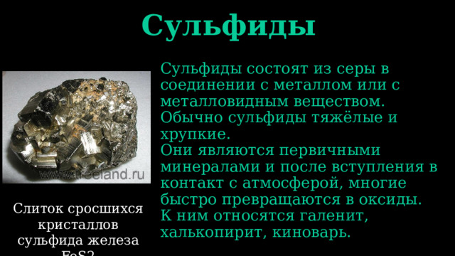Сульфиды Сульфиды состоят из серы в соединении с металлом или с металловидным веществом. Обычно сульфиды тяжёлые и хрупкие. Они являются первичными минералами и после вступления в контакт с атмосферой, многие быстро превращаются в оксиды. К ним относятся галенит, халькопирит, киноварь. Слиток сросшихся кристаллов сульфида железа FeS2 