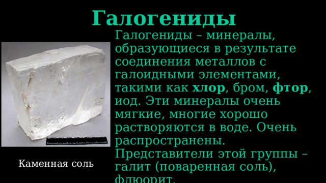 Галогениды Галогениды – минералы, образующиеся в результате соединения металлов с галоидными элементами, такими как хлор , бром, фтор , иод. Эти минералы очень мягкие, многие хорошо растворяются в воде. Очень распространены. Представители этой группы – галит (поваренная соль), флюорит. Каменная соль 