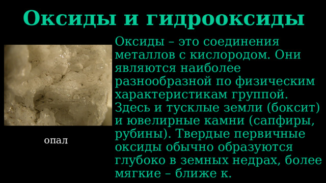 Оксиды и гидрооксиды Оксиды – это соединения металлов с кислородом. Они являются наиболее разнообразной по физическим характеристикам группой. Здесь и тусклые земли (боксит) и ювелирные камни (сапфиры, рубины). Твердые первичные оксиды обычно образуются глубоко в земных недрах, более мягкие – ближе к. опал 