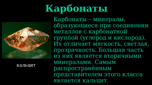 Карбонаты Карбонаты – минералы, образующиеся при соединении металлов с карбонатной группой (углерод и кислород). Их отличает мягкость, светлая, прозрачность. Большая часть из них является вторичными минералами. Самым распространённым представителем этого класса является кальцит. кальцит 
