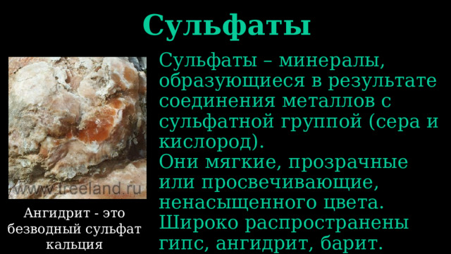 Сульфаты Сульфаты – минералы, образующиеся в результате соединения металлов с сульфатной группой (сера и кислород). Они мягкие, прозрачные или просвечивающие, ненасыщенного цвета. Широко распространены гипс, ангидрит, барит. Ангидрит - это безводный сульфат кальция 