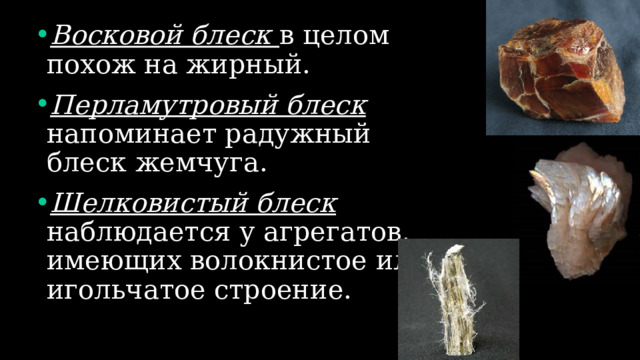 Восковой блеск в целом похож на жирный. Перламутровый блеск напоминает радужный блеск жемчуга. Шелковистый блеск наблюдается у агрегатов, имеющих волокнистое или игольчатое строение. 
