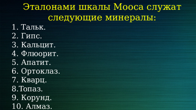 Эталонами шкалы Мооса служат следующие минералы: 1. Тальк. 2. Гипс. 3. Кальцит. 4. Флюорит. 5. Апатит. 6. Ортоклаз. 7. Кварц. 8.Toпаз. 9. Корунд. 10. Алмаз. 
