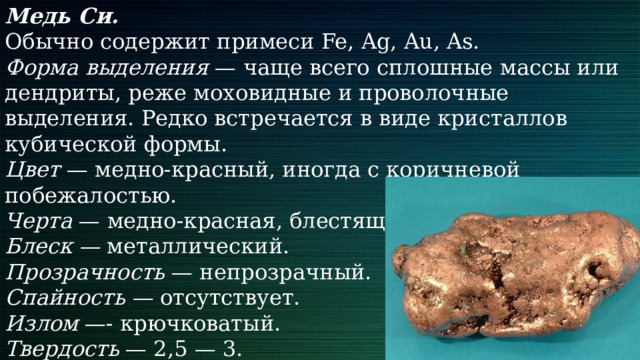 Медь Си. Обычно содержит примеси Fe, Ag, Au, As. Форма выделения — чаще всего сплошные массы или дендриты, реже моховидные и проволочные выделения. Редко встречается в виде кристаллов кубической формы. Цвет — медно-красный, иногда с коричневой побежалостью. Черта — медно-красная, блестящая. Блеск — металлический. Прозрачность — непрозрачный. Спайность — отсутствует. Излом —- крючковатый. Твердость — 2,5 — 3. Плотность — 8,9 г/см3. Особые свойства — ковкая. 