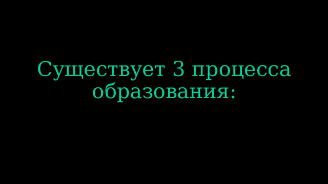 Существует 3 процесса образования: 