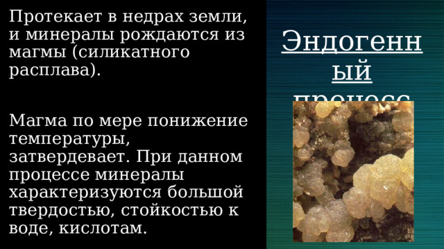 Протекает в недрах земли, и минералы рождаются из магмы (силикатного расплава). Магма по мере понижение температуры, затвердевает. При данном процессе минералы характеризуются большой твердостью, стойкостью к воде, кислотам. Эндогенный процесс 