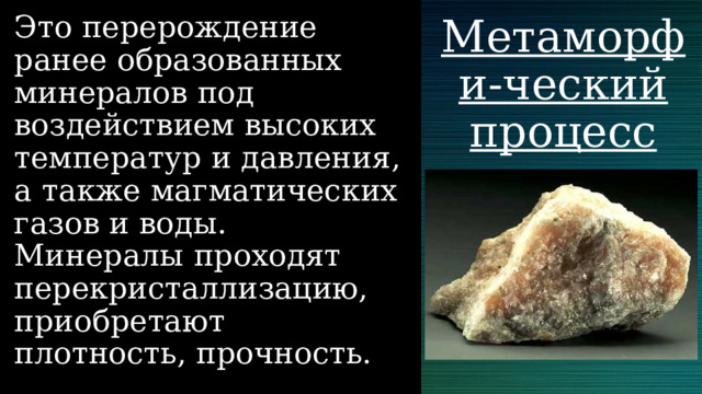 Это перерождение ранее образованных минералов под воздействием высоких температур и давления, а также магматических газов и воды. Минералы проходят перекристаллизацию, приобретают плотность, прочность. Метаморфи-ческий процесс 