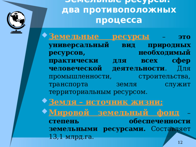 Земельные ресурсы:   два противоположных процесса Земельные ресурсы – это универсальный вид природных ресурсов, необходимый практически для всех сфер человеческой деятельности . Для промышленности, строительства, транспорта земля служит территориальным ресурсом. Земля – источник жизни; Мировой земельный фонд – степень обеспеченности земельными ресурсами. Составляет 13,1 млрд.га. 7 