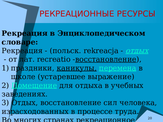 РЕКРЕАЦИОННЫЕ РЕСУРСЫ Рекреация в Энциклопедическом словаре:  Рекреация - (польск. rekreacja -  отдых   - от лат. recreatio - восстановление ), праздники,  каникулы,   перемена  в школе (устаревшее выражение) 2)  Помещение  для отдыха в учебных заведениях. 3) Отдых, восстановление сил человека, израсходованных в процессе труда. Во многих странах рекреационное  обслуживание  - крупная  отрасль  экономики. . 7 7 