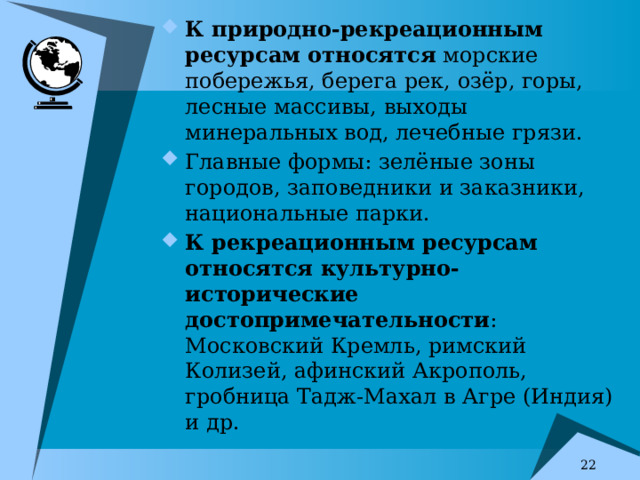 К природно-рекреационным ресурсам относятся морские побережья, берега рек, озёр, горы, лесные массивы, выходы минеральных вод, лечебные грязи. Главные формы: зелёные зоны городов, заповедники и заказники, национальные парки. К рекреационным ресурсам относятся культурно-исторические достопримечательности : Московский Кремль, римский Колизей, афинский Акрополь, гробница Тадж-Махал в Агре (Индия) и др. 7 