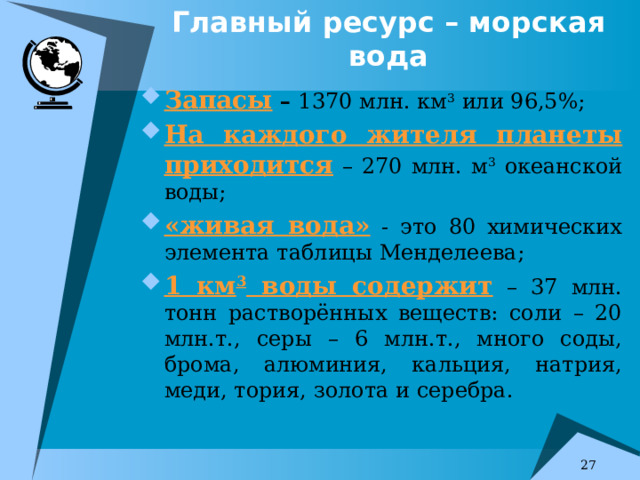 Главный ресурс – морская вода Запасы – 1370 млн. км 3 или 96,5%; На каждого жителя планеты приходится – 270 млн. м 3 океанской воды; «живая вода» - это 80 химических элемента таблицы Менделеева; 1 км 3 воды содержит – 37 млн. тонн растворённых веществ: соли – 20 млн.т., серы – 6 млн.т., много соды, брома, алюминия, кальция, натрия, меди, тория, золота и серебра.  7 