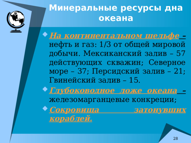 Минеральные ресурсы дна океана На континентальном шельфе – нефть и газ: 1/3 от общей мировой добычи. Мексиканский залив – 57 действующих скважин; Северное море – 37; Персидский залив – 21; Гвинейский залив – 15. Глубоководное ложе океана – железомарганцевые конкреции; Сокровища затонувших кораблей. 7 
