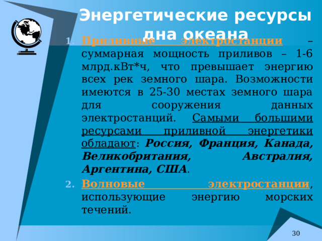 Энергетические ресурсы дна океана Приливные электростанции – суммарная мощность приливов – 1-6 млрд.кВт*ч, что превышает энергию всех рек земного шара. Возможности имеются в 25-30 местах земного шара для сооружения данных электростанций. Самыми большими ресурсами приливной энергетики обладают : Россия, Франция, Канада, Великобритания, Австралия, Аргентина, США . Волновые электростанции , использующие энергию морских течений. 7 