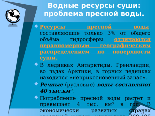 Водные ресурсы суши: проблема пресной воды. Ресурсы пресной воды , составляющие только 3% от общего объёма гидросферы отличаются неравномерным географическим распределением по поверхности суши. В ледниках Антарктиды, Гренландии, во льдах Арктики, в горных ледниках находится «неприкосновенный запас». Речные (русловые) воды составляют 40 тыс.км 3 . Потребление пресной воды растёт и превышает 4 тыс. км 3 в год. В экономически развитых странах городской  житель использует 300-400 л. в сутки. 7 