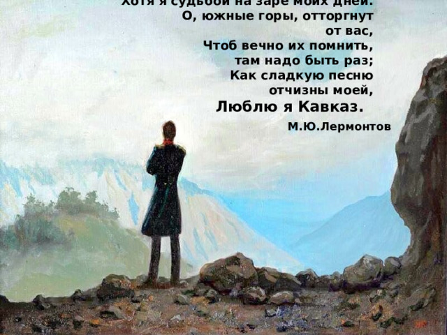 Хотя я судьбой на заре моих дней.  О, южные горы, отторгнут от вас,  Чтоб вечно их помнить, там надо быть раз;  Как сладкую песню отчизны моей,  Люблю я Кавказ. М.Ю.Лермонтов 