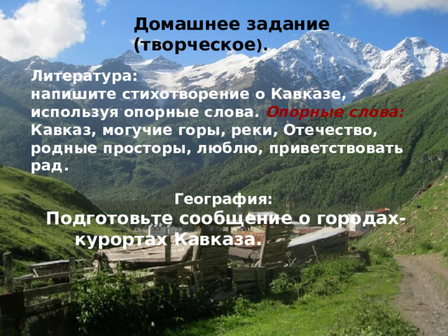 Домашнее задание  (творческое ).  Литература: напишите стихотворение о Кавказе, используя опорные слова. Опорные слова: Кавказ, могучие горы, реки, Отечество, родные просторы, люблю, приветствовать рад. География:  Подготовьте сообщение о городах-курортах Кавказа.  
