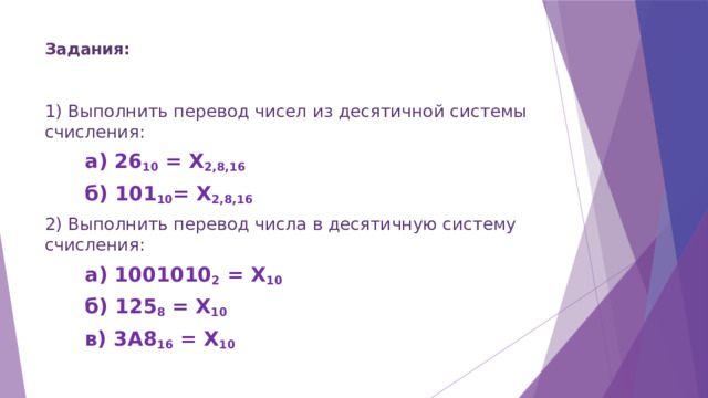 Задания:   1) Выполнить перевод чисел из десятичной системы счисления: а) 26 10 = Х 2,8,16 б) 101 10 = Х 2,8,16 2) Выполнить перевод числа в десятичную систему счисления: а) 1001010 2 = Х 10 б) 125 8 = Х 10 в) 3A8 16 = Х 10 
