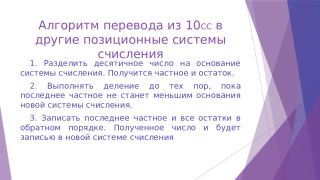 Алгоритм перевода из 10 СС в другие позиционные системы счисления 1. Разделить десятичное число на основание системы счисления. Получится частное и остаток. 2. Выполнять деление до тех пор, пока последнее частное не станет меньшим основания новой системы счисления. 3. Записать последнее частное и все остатки в обратном порядке. Полученное число и будет записью в новой системе счисления 