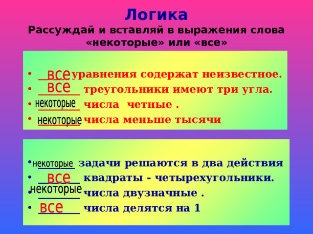 Логика  Рассуждай и вставляй в выражения слова «некоторые» или «все»  _____ уравнения содержат неизвестное. ________ треугольники имеют три угла. ________ числа четные . ________ числа меньше тысячи   _______ задачи решаются в два действия ________ квадраты - четырехугольники. ________ числа двузначные . ________ числа делятся на 1  
