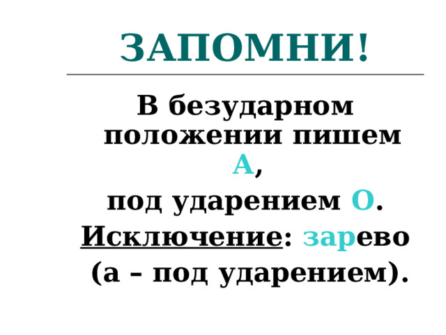 ЗАПОМНИ! В безударном положении пишем А , под ударением О . Исключение : зар ево  (а – под ударением). 