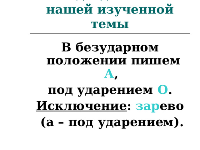 Подведём итог нашей изученной темы В безударном положении пишем А , под ударением О . Исключение : зар ево  (а – под ударением).  