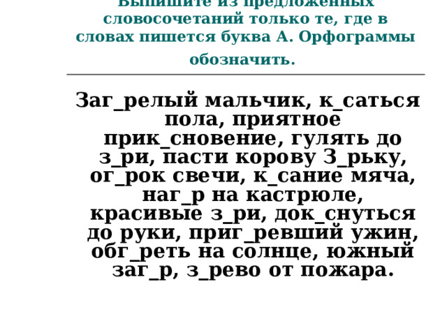 Выпишите из предложенных словосочетаний только те, где в словах пишется буква А. Орфограммы обозначить.   Заг_релый мальчик, к_саться пола, приятное прик_сновение, гулять до з_ри, пасти корову З_рьку, ог_рок свечи, к_сание мяча, наг_р на кастрюле, красивые з_ри, док_снуться до руки, приг_ревший ужин, обг_реть на солнце, южный заг_р, з_рево от пожара.  