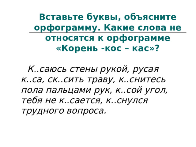 Вставьте буквы, объясните орфограмму. Какие слова не относятся к орфограмме «Корень -кос – кас»?  К..саюсь стены рукой, русая к..са, ск..сить траву, к..снитесь пола пальцами рук, к..сой угол, тебя не к..сается, к..снулся трудного вопроса. 