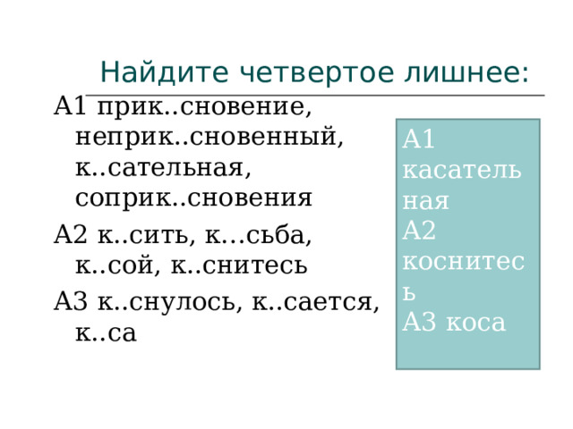 Найдите четвертое лишнее: А1 прик..сновение, неприк..сновенный, к..сательная, соприк..сновения А2 к..сить, к…сьба, к..сой, к..снитесь А3 к..снулось, к..сается, к..са А1 касательная А2 коснитесь А3 коса 