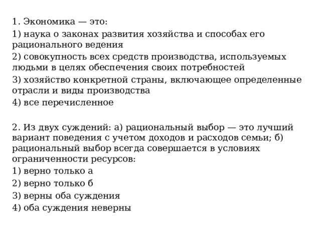 1. Экономика — это: 1) наука о законах развития хозяйства и способах его рационального ведения 2) совокупность всех средств производства, используемых людьми в целях обеспечения своих потребностей 3) хозяйство конкретной страны, включающее определенные отрасли и виды производства 4) все перечисленное 2. Из двух суждений: а) рациональный выбор — это лучший вариант поведения с учетом доходов и расходов семьи; б) рациональный выбор всегда совершается в условиях ограниченности ресурсов: 1) верно только а 2) верно только б 3) верны оба суждения 4) оба суждения неверны 