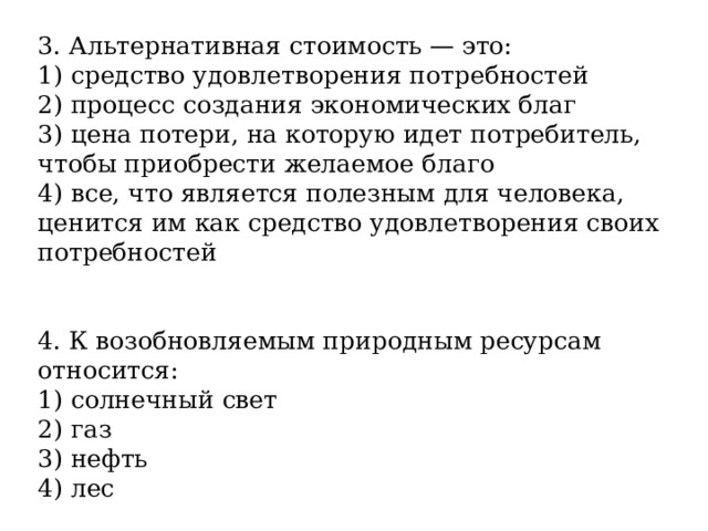 3. Альтернативная стоимость — это: 1) средство удовлетворения потребностей 2) процесс создания экономических благ 3) цена потери, на которую идет потребитель, чтобы приобрести желаемое благо 4) все, что является полезным для человека, ценится им как средство удовлетворения своих потребностей 4. К возобновляемым природным ресурсам относится: 1) солнечный свет 2) газ 3) нефть 4) лес 